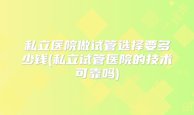 私立医院做试管选择要多少钱(私立试管医院的技术可靠吗)