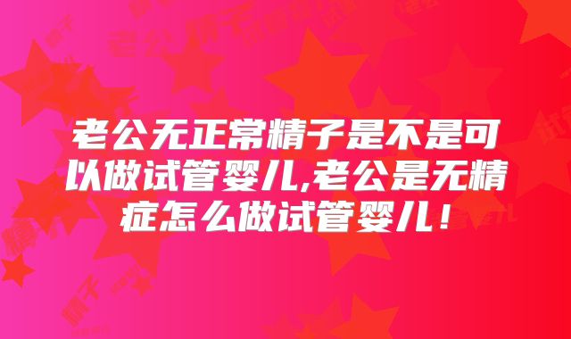 老公无正常精子是不是可以做试管婴儿,老公是无精症怎么做试管婴儿！