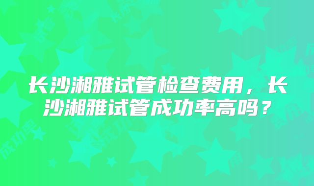 长沙湘雅试管检查费用,长沙湘雅试管成功率高吗?