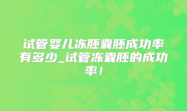 试管婴儿冻胚囊胚成功率有多少_试管冻囊胚的成功率！