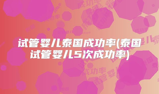 试管婴儿泰国成功率(泰国试管婴儿5次成功率)