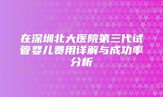 在深圳北大医院第三代试管婴儿费用详解与成功率分析
