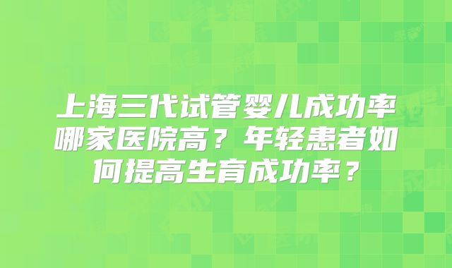 上海三代试管婴儿成功率哪家医院高？年轻患者如何提高生育成功率？