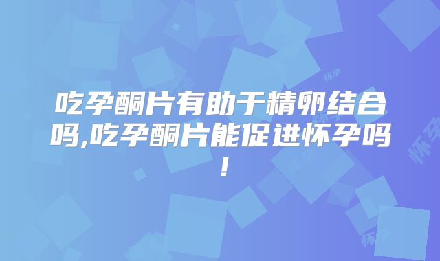 吃孕酮片有助于精卵结合吗,吃孕酮片能促进怀孕吗!