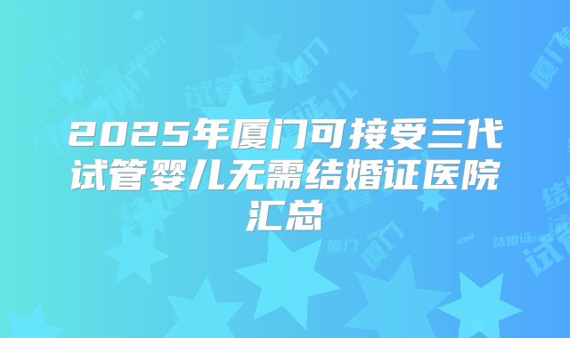 2025年厦门可接受三代试管婴儿无需结婚证医院汇总