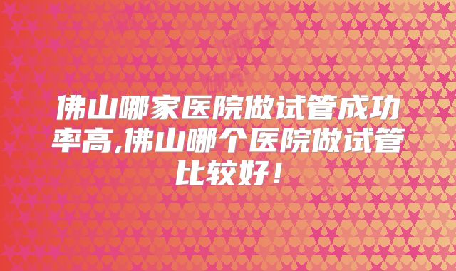 佛山哪家医院做试管成功率高,佛山哪个医院做试管比较好！