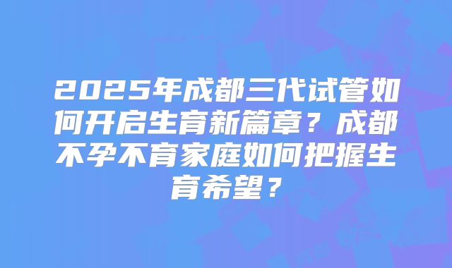 2025年成都三代试管如何开启生育新篇章？成都不孕不育家庭如何把握生育希望？