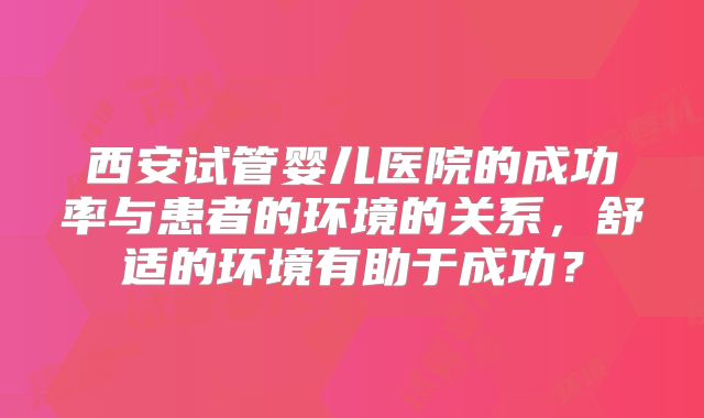 西安试管婴儿医院的成功率与患者的环境的关系,舒适的环境有助于成功?
