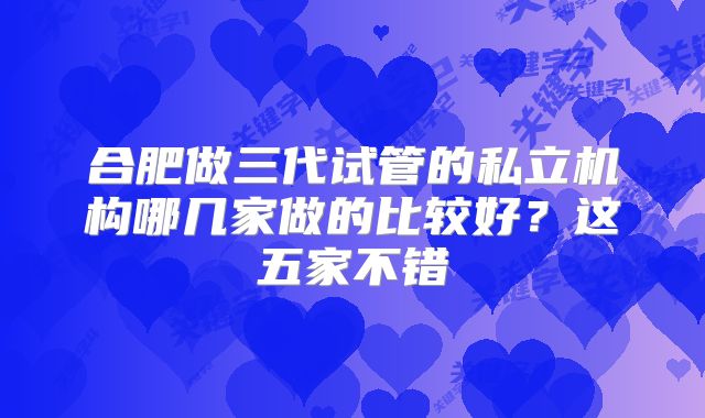 合肥做三代试管的私立机构哪几家做的比较好？这五家不错