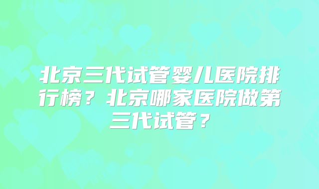 北京三代试管婴儿医院排行榜？北京哪家医院做第三代试管？