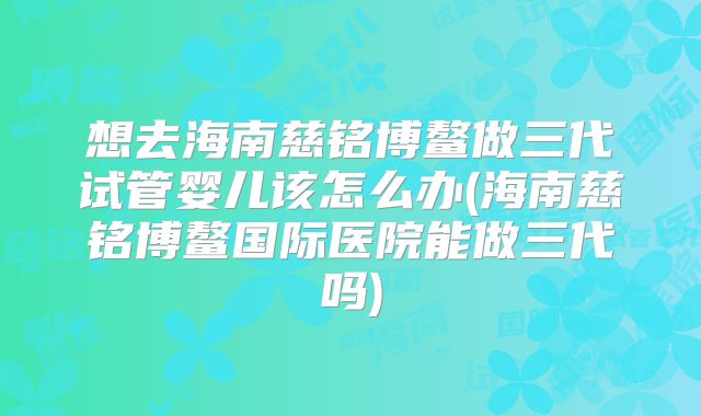 想去海南慈铭博鳌做三代试管婴儿该怎么办(海南慈铭博鳌国际医院能做三代吗)