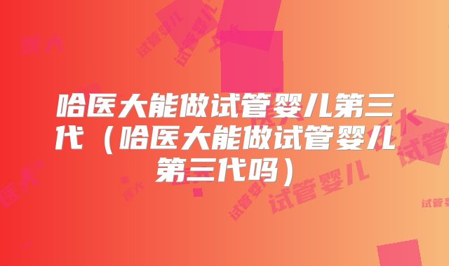 哈医大能做试管婴儿第三代（哈医大能做试管婴儿第三代吗）