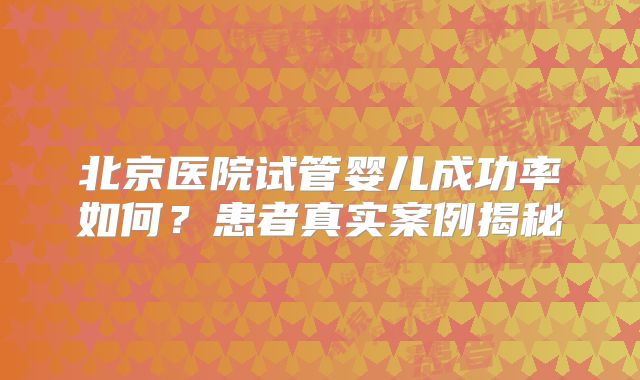 北京医院试管婴儿成功率如何？患者真实案例揭秘