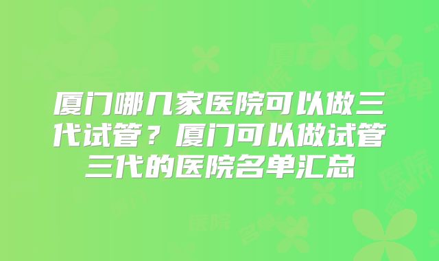 厦门哪几家医院可以做三代试管？厦门可以做试管三代的医院名单汇总