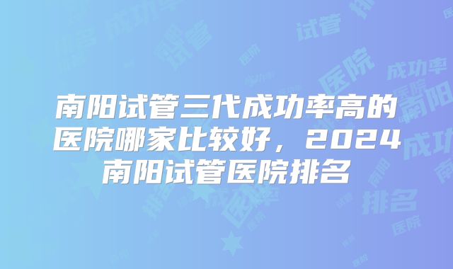 南阳试管三代成功率高的医院哪家比较好，2024南阳试管医院排名