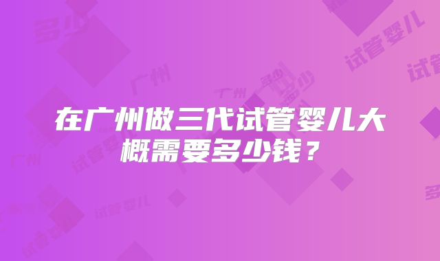 在广州做三代试管婴儿大概需要多少钱？