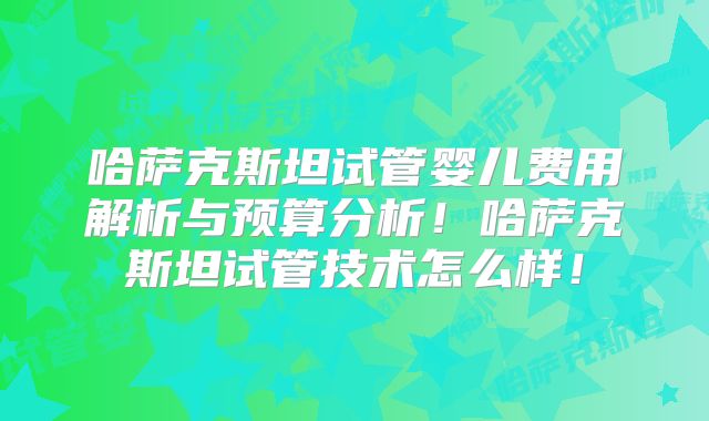 哈萨克斯坦试管婴儿费用解析与预算分析！哈萨克斯坦试管技术怎么样！