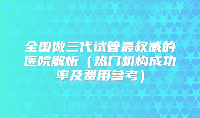 全国做三代试管最权威的医院解析（热门机构成功率及费用参考）