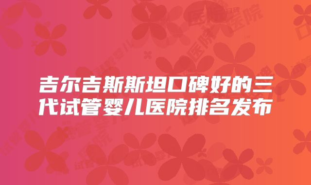 吉尔吉斯斯坦口碑好的三代试管婴儿医院排名发布