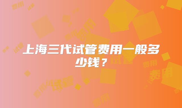 上海三代试管费用一般多少钱？