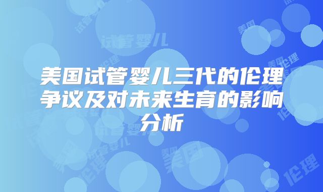 美国试管婴儿三代的伦理争议及对未来生育的影响分析