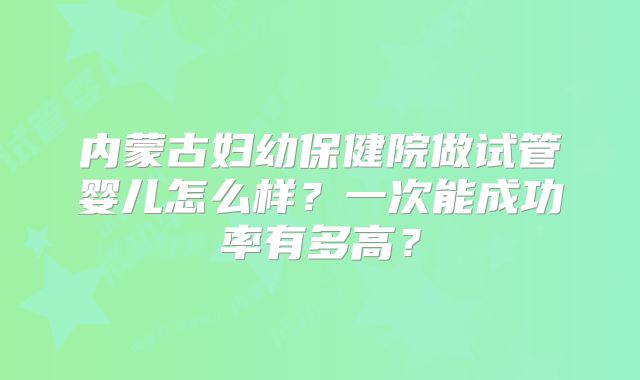 内蒙古妇幼保健院做试管婴儿怎么样？一次能成功率有多高？