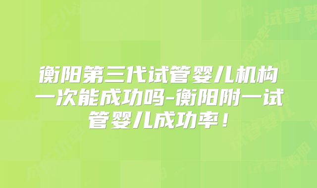 衡阳第三代试管婴儿机构一次能成功吗-衡阳附一试管婴儿成功率!