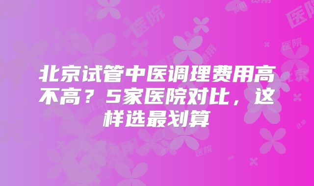 北京试管中医调理费用高不高？5家医院对比，这样选最划算