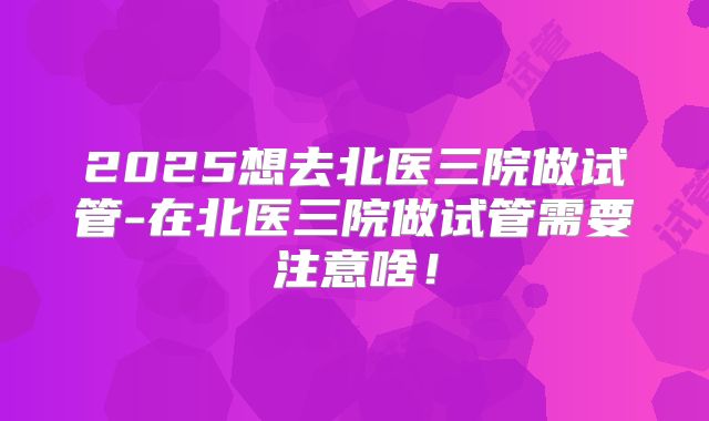 2025想去北医三院做试管-在北医三院做试管需要注意啥!