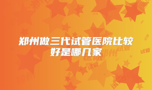 郑州做三代试管医院比较好是哪几家