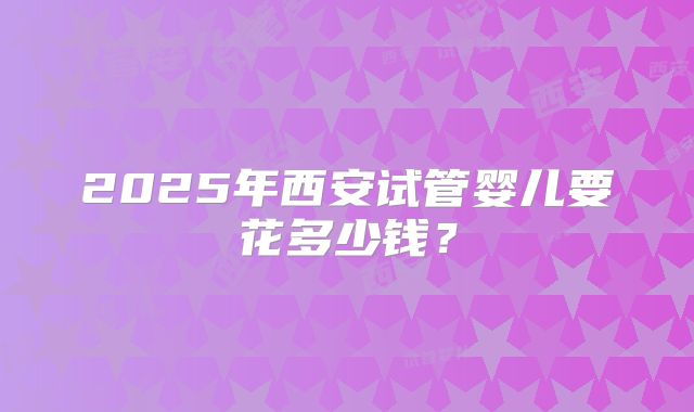 2025年西安试管婴儿要花多少钱?