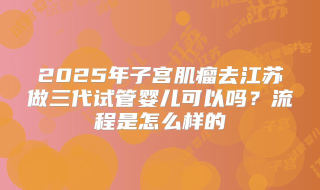 2025年子宫肌瘤去江苏做三代试管婴儿可以吗？流程是怎么样的