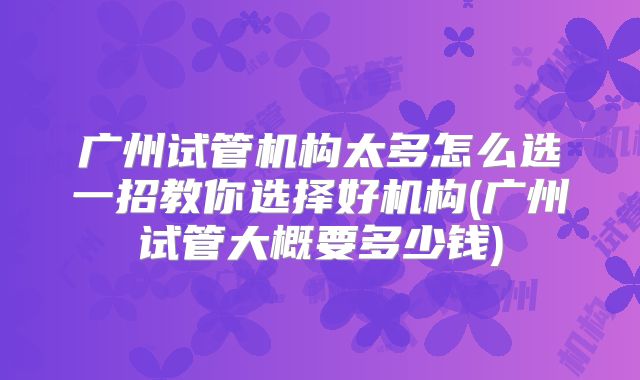 广州试管机构太多怎么选一招教你选择好机构(广州试管大概要多少钱)