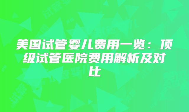 美国试管婴儿费用一览：顶级试管医院费用解析及对比