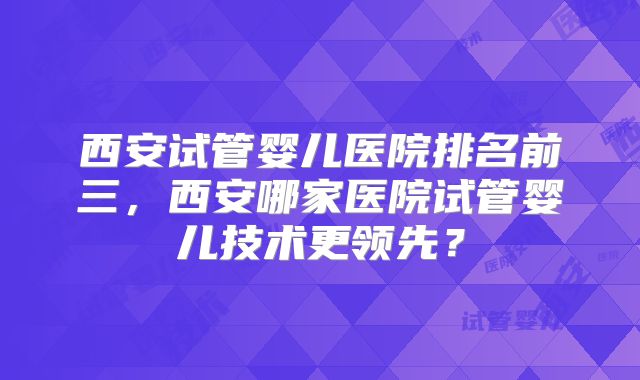 西安试管婴儿医院排名前三，西安哪家医院试管婴儿技术更领先？