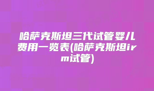 哈萨克斯坦三代试管婴儿费用一览表(哈萨克斯坦irm试管)