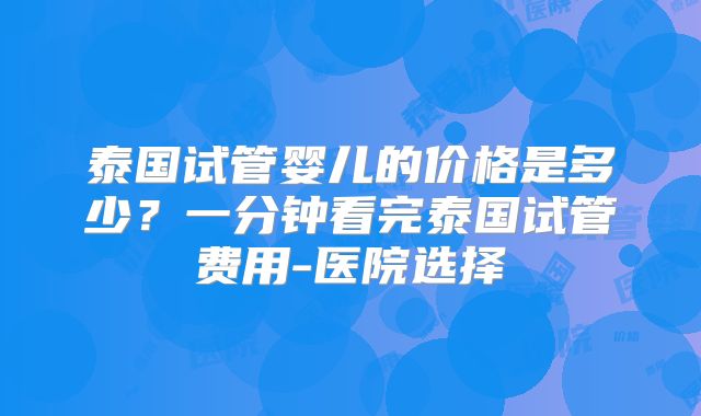 泰国试管婴儿的价格是多少？一分钟看完泰国试管费用-医院选择