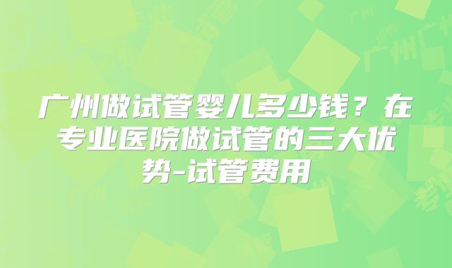 广州做试管婴儿多少钱？在专业医院做试管的三大优势-试管费用
