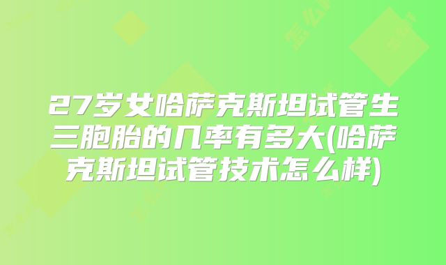 27岁女哈萨克斯坦试管生三胞胎的几率有多大(哈萨克斯坦试管技术怎么样)