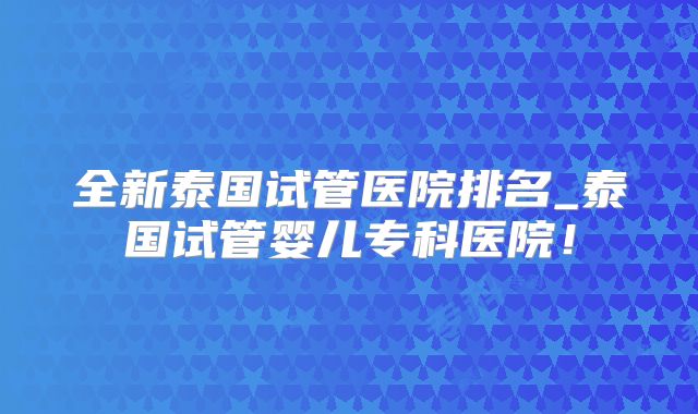 全新泰国试管医院排名_泰国试管婴儿专科医院!