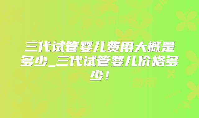 三代试管婴儿费用大概是多少_三代试管婴儿价格多少！