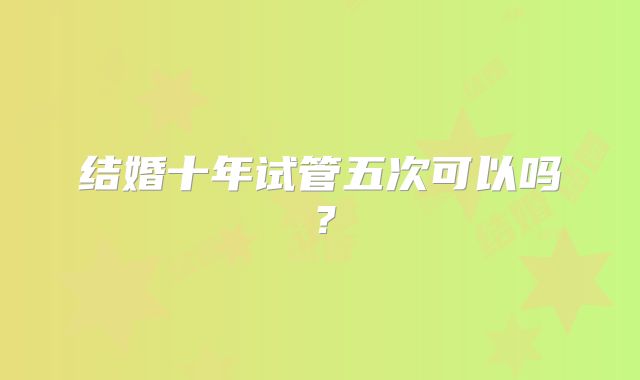 结婚十年试管五次可以吗?
