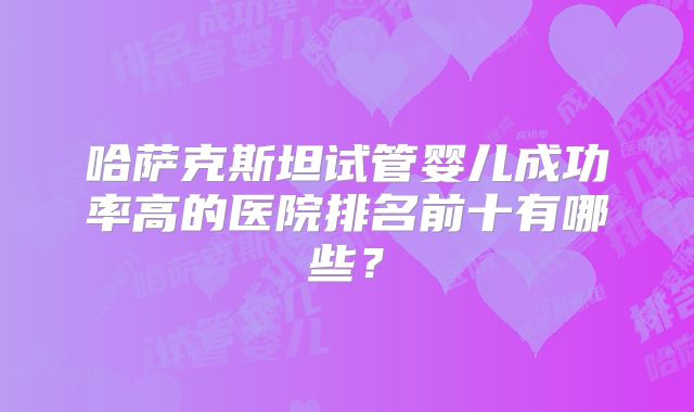 哈萨克斯坦试管婴儿成功率高的医院排名前十有哪些?