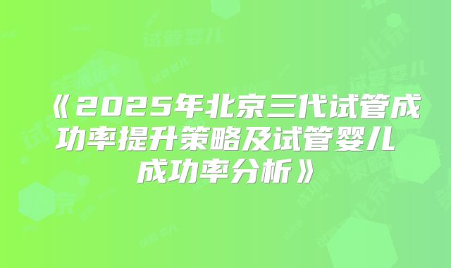 《2025年北京三代试管成功率提升策略及试管婴儿成功率分析》