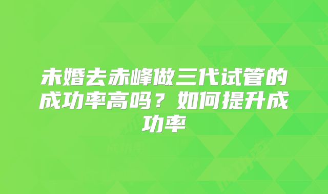 未婚去赤峰做三代试管的成功率高吗？如何提升成功率