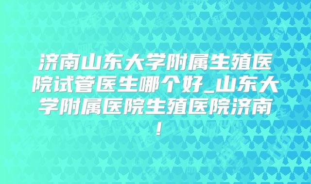 济南山东大学附属生殖医院试管医生哪个好_山东大学附属医院生殖医院济南！