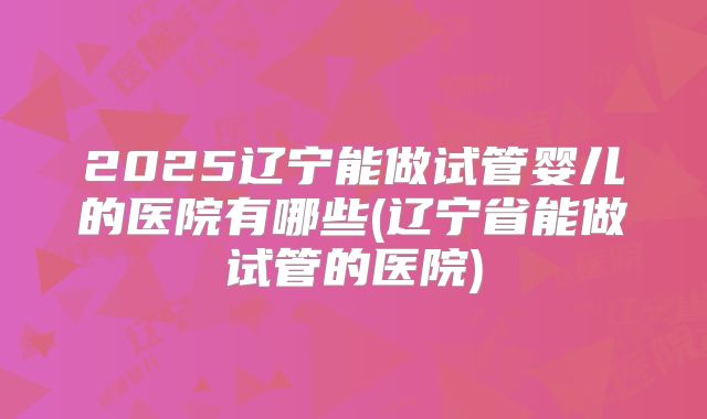 2025辽宁能做试管婴儿的医院有哪些(辽宁省能做试管的医院)
