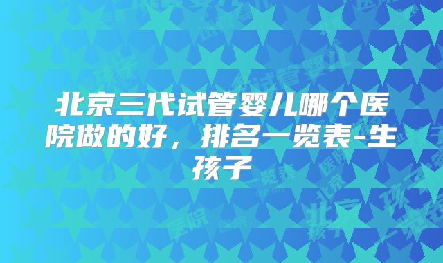 北京三代试管婴儿哪个医院做的好，排名一览表-生孩子