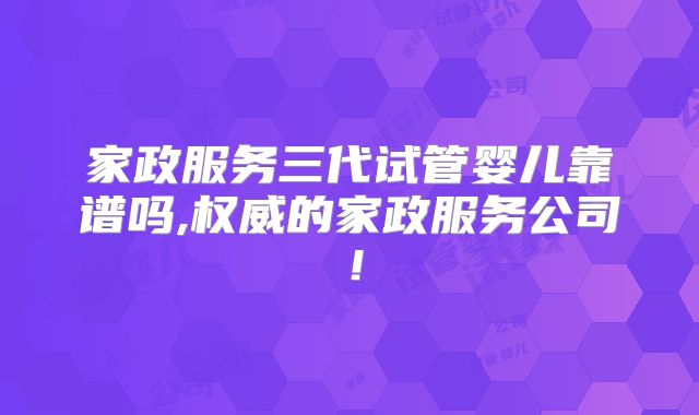 家政服务三代试管婴儿靠谱吗,权威的家政服务公司！