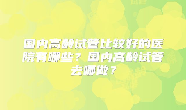国内高龄试管比较好的医院有哪些？国内高龄试管去哪做？
